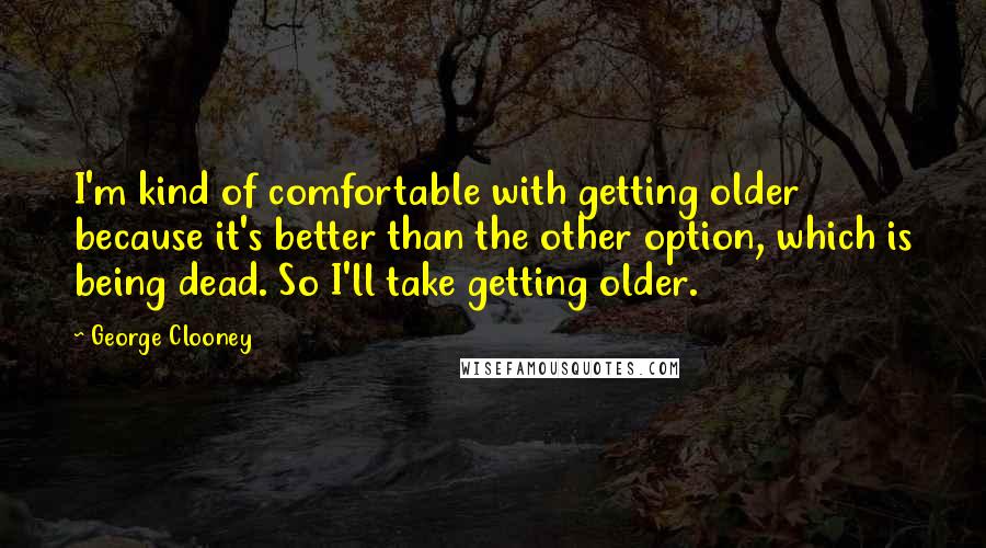 George Clooney Quotes: I'm kind of comfortable with getting older because it's better than the other option, which is being dead. So I'll take getting older.