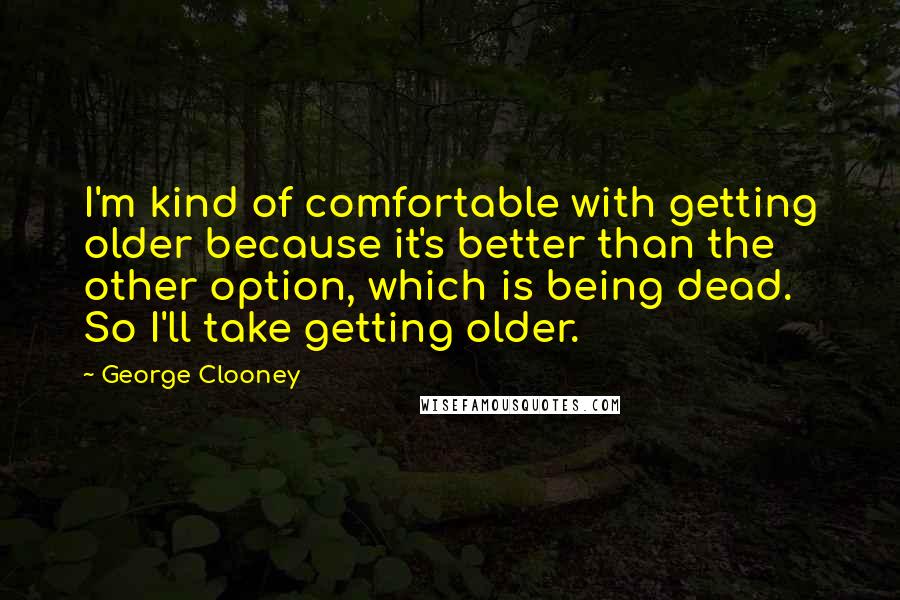 George Clooney Quotes: I'm kind of comfortable with getting older because it's better than the other option, which is being dead. So I'll take getting older.