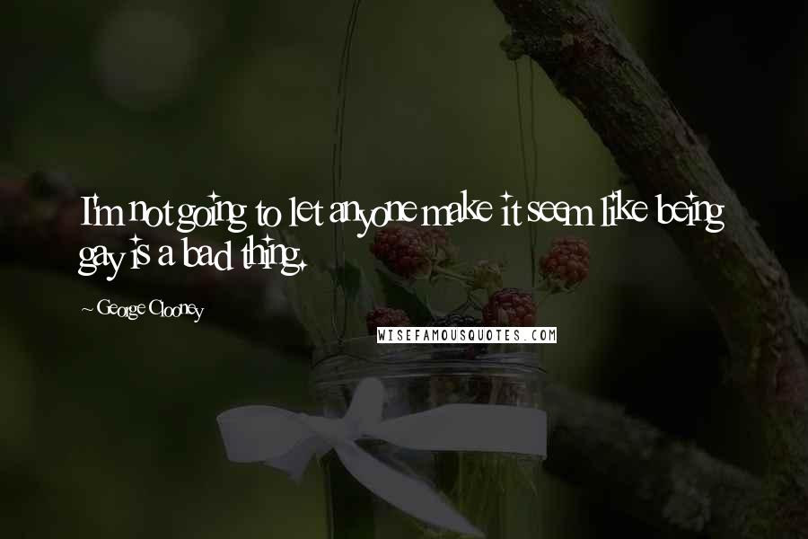 George Clooney Quotes: I'm not going to let anyone make it seem like being gay is a bad thing.