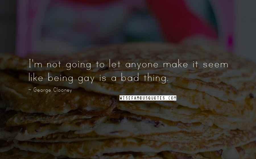 George Clooney Quotes: I'm not going to let anyone make it seem like being gay is a bad thing.