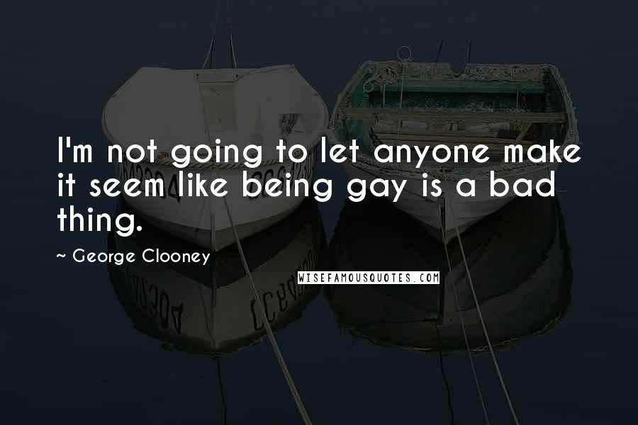 George Clooney Quotes: I'm not going to let anyone make it seem like being gay is a bad thing.