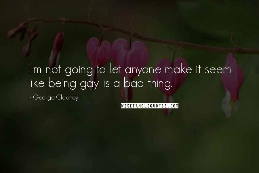 George Clooney Quotes: I'm not going to let anyone make it seem like being gay is a bad thing.