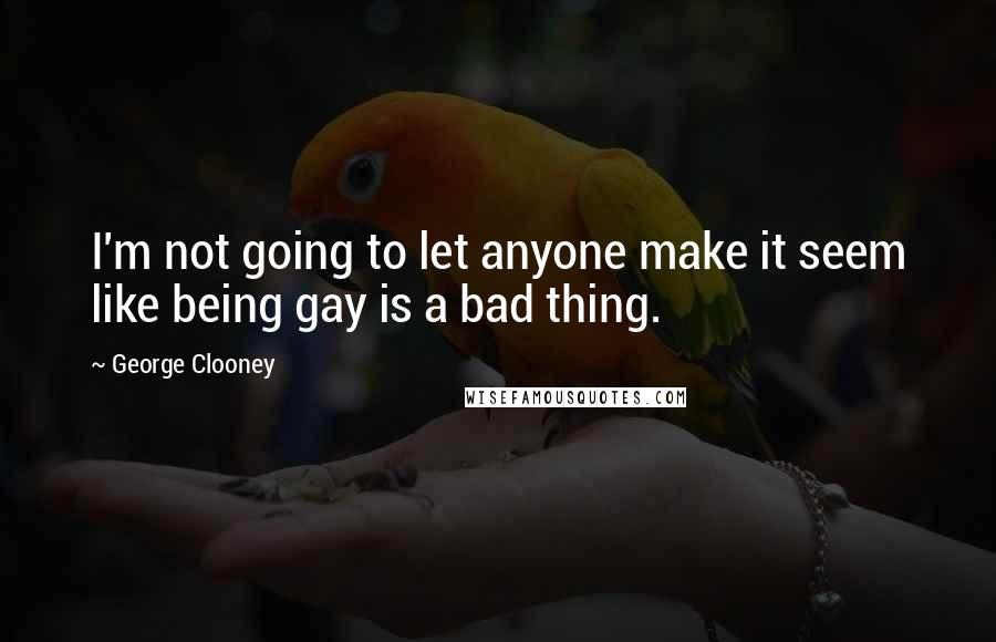 George Clooney Quotes: I'm not going to let anyone make it seem like being gay is a bad thing.