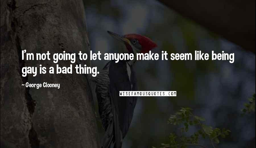 George Clooney Quotes: I'm not going to let anyone make it seem like being gay is a bad thing.