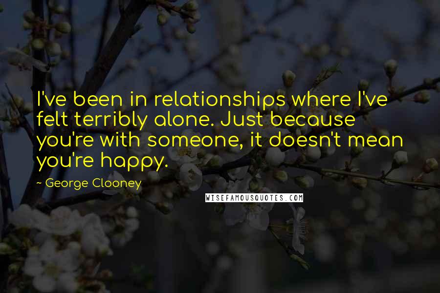 George Clooney Quotes: I've been in relationships where I've felt terribly alone. Just because you're with someone, it doesn't mean you're happy.