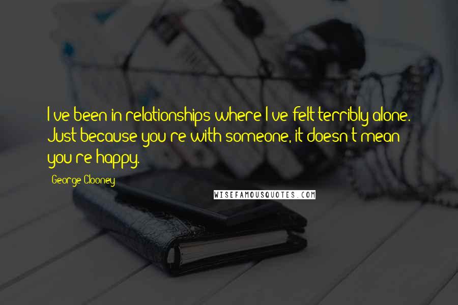 George Clooney Quotes: I've been in relationships where I've felt terribly alone. Just because you're with someone, it doesn't mean you're happy.