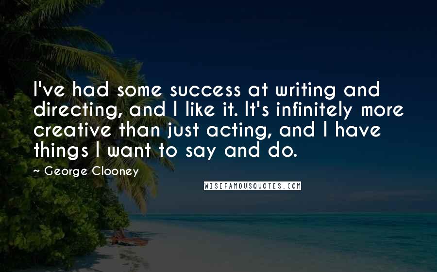 George Clooney Quotes: I've had some success at writing and directing, and I like it. It's infinitely more creative than just acting, and I have things I want to say and do.