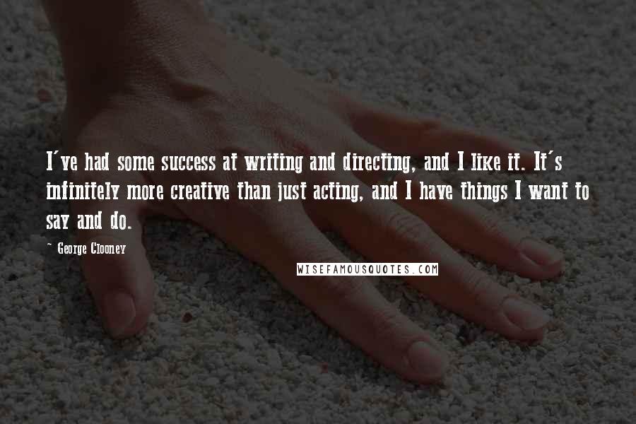 George Clooney Quotes: I've had some success at writing and directing, and I like it. It's infinitely more creative than just acting, and I have things I want to say and do.