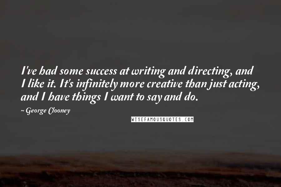 George Clooney Quotes: I've had some success at writing and directing, and I like it. It's infinitely more creative than just acting, and I have things I want to say and do.