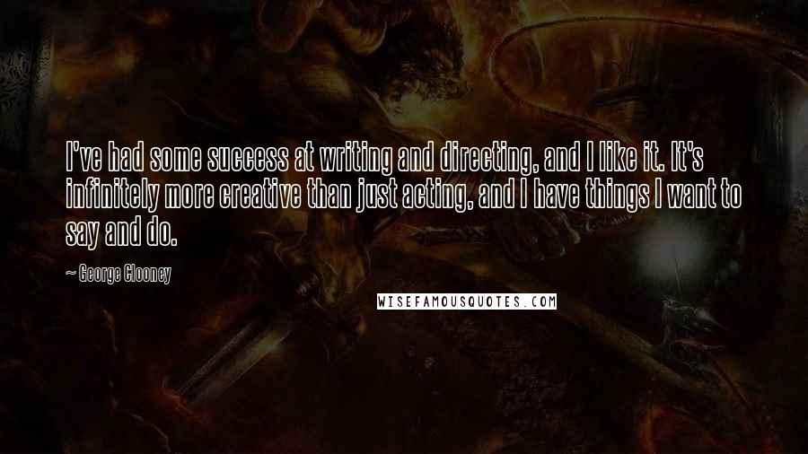 George Clooney Quotes: I've had some success at writing and directing, and I like it. It's infinitely more creative than just acting, and I have things I want to say and do.