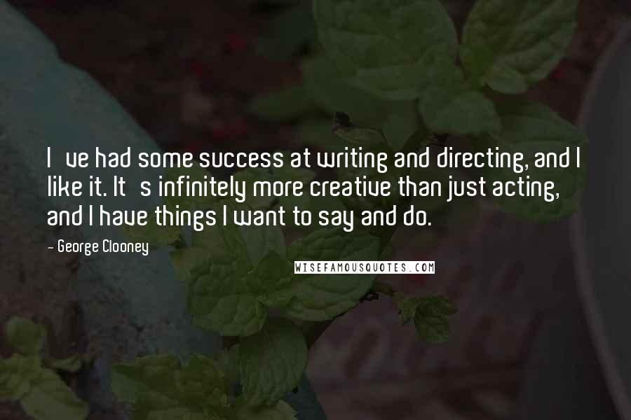 George Clooney Quotes: I've had some success at writing and directing, and I like it. It's infinitely more creative than just acting, and I have things I want to say and do.