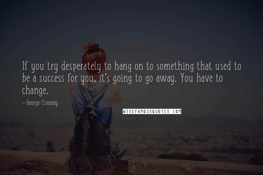 George Clooney Quotes: If you try desperately to hang on to something that used to be a success for you, it's going to go away. You have to change.