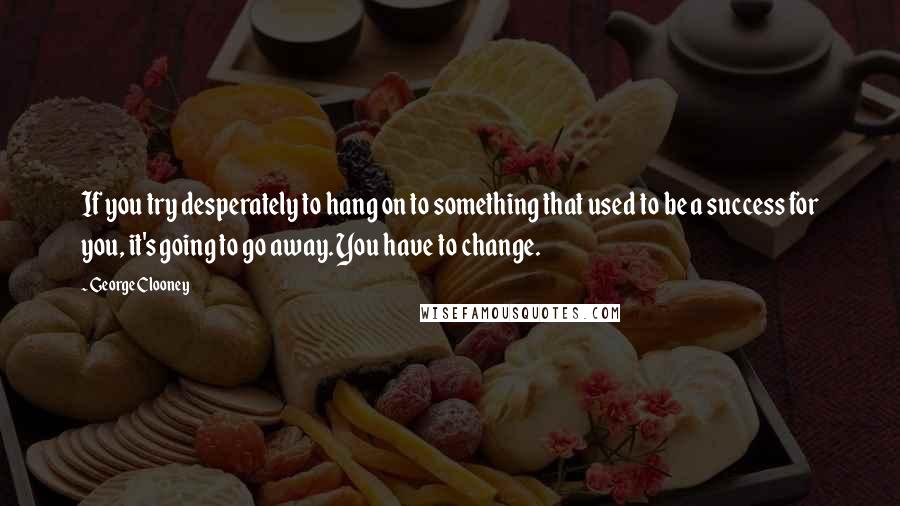 George Clooney Quotes: If you try desperately to hang on to something that used to be a success for you, it's going to go away. You have to change.