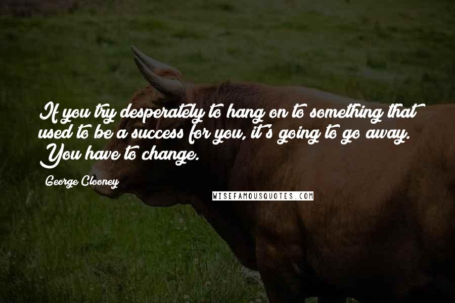 George Clooney Quotes: If you try desperately to hang on to something that used to be a success for you, it's going to go away. You have to change.