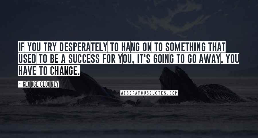 George Clooney Quotes: If you try desperately to hang on to something that used to be a success for you, it's going to go away. You have to change.