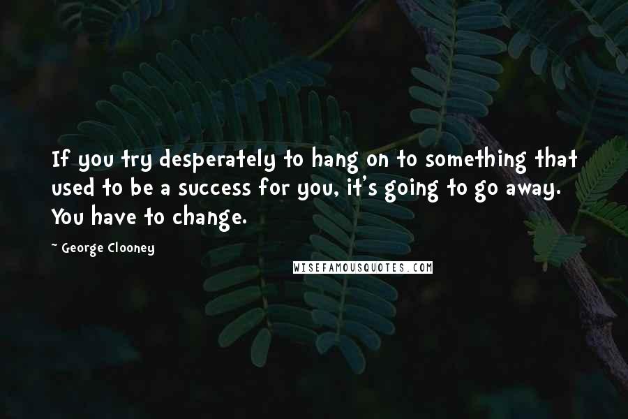 George Clooney Quotes: If you try desperately to hang on to something that used to be a success for you, it's going to go away. You have to change.