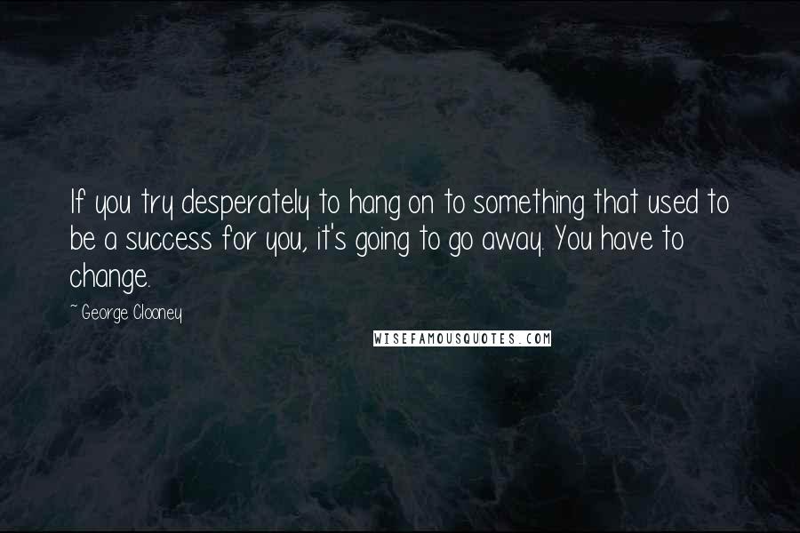 George Clooney Quotes: If you try desperately to hang on to something that used to be a success for you, it's going to go away. You have to change.