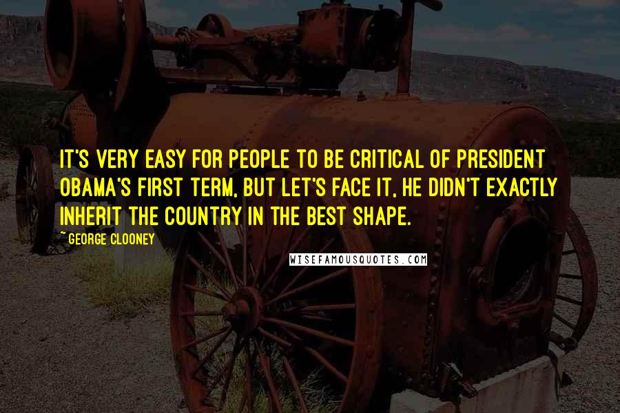 George Clooney Quotes: It's very easy for people to be critical of President Obama's first term, but let's face it, he didn't exactly inherit the country in the best shape.