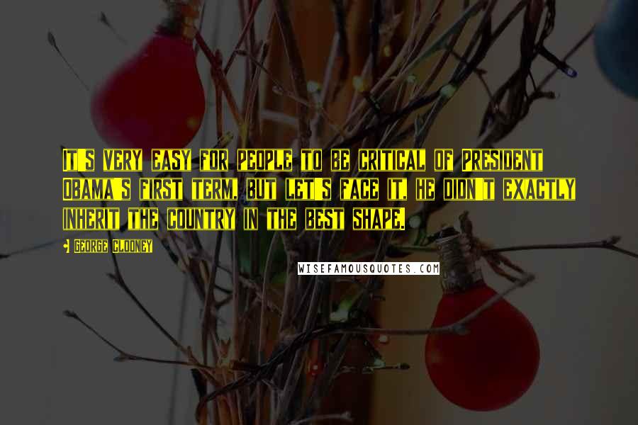 George Clooney Quotes: It's very easy for people to be critical of President Obama's first term, but let's face it, he didn't exactly inherit the country in the best shape.