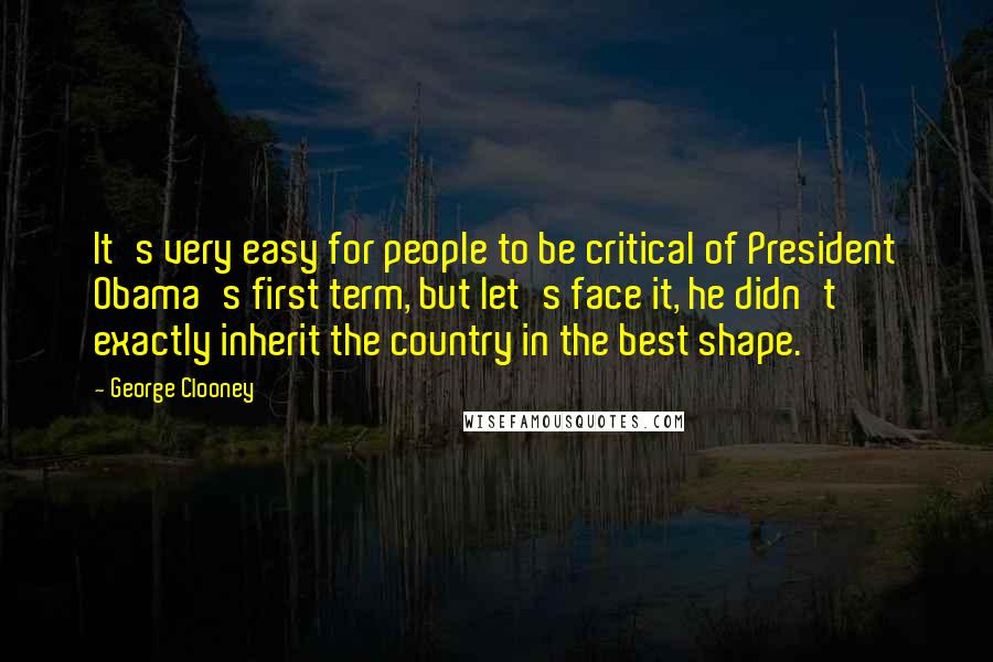 George Clooney Quotes: It's very easy for people to be critical of President Obama's first term, but let's face it, he didn't exactly inherit the country in the best shape.