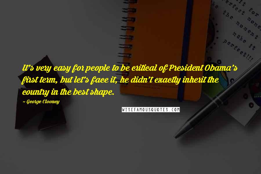 George Clooney Quotes: It's very easy for people to be critical of President Obama's first term, but let's face it, he didn't exactly inherit the country in the best shape.