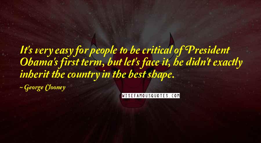 George Clooney Quotes: It's very easy for people to be critical of President Obama's first term, but let's face it, he didn't exactly inherit the country in the best shape.