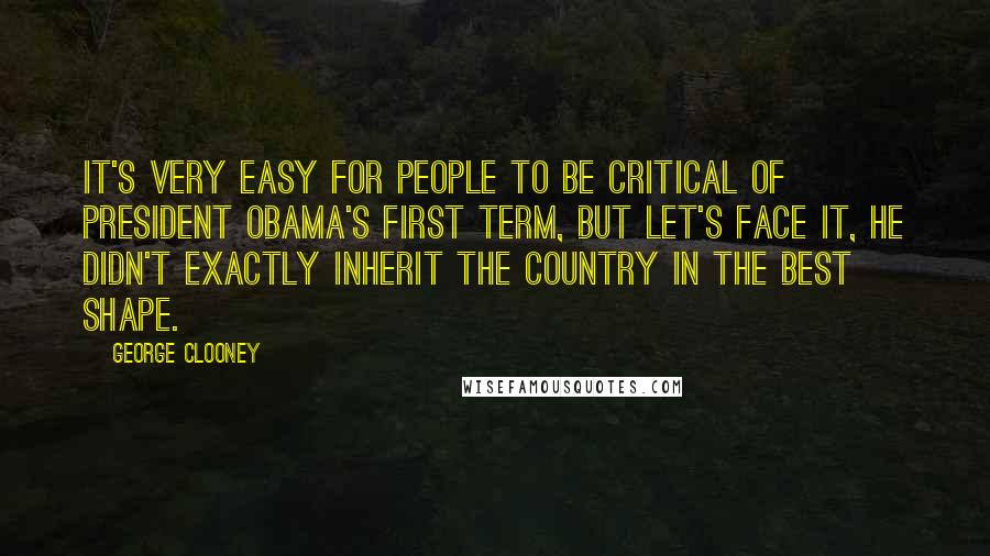 George Clooney Quotes: It's very easy for people to be critical of President Obama's first term, but let's face it, he didn't exactly inherit the country in the best shape.