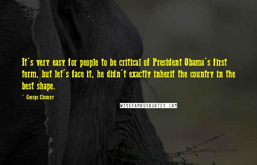 George Clooney Quotes: It's very easy for people to be critical of President Obama's first term, but let's face it, he didn't exactly inherit the country in the best shape.