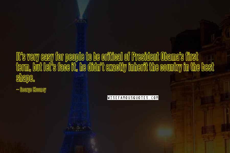 George Clooney Quotes: It's very easy for people to be critical of President Obama's first term, but let's face it, he didn't exactly inherit the country in the best shape.