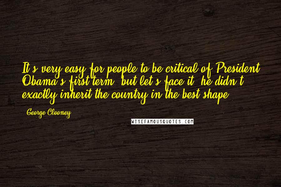 George Clooney Quotes: It's very easy for people to be critical of President Obama's first term, but let's face it, he didn't exactly inherit the country in the best shape.