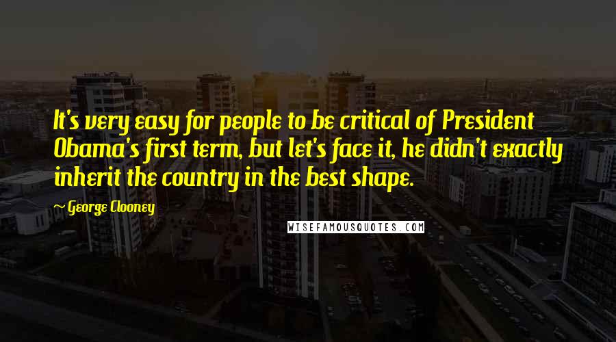 George Clooney Quotes: It's very easy for people to be critical of President Obama's first term, but let's face it, he didn't exactly inherit the country in the best shape.