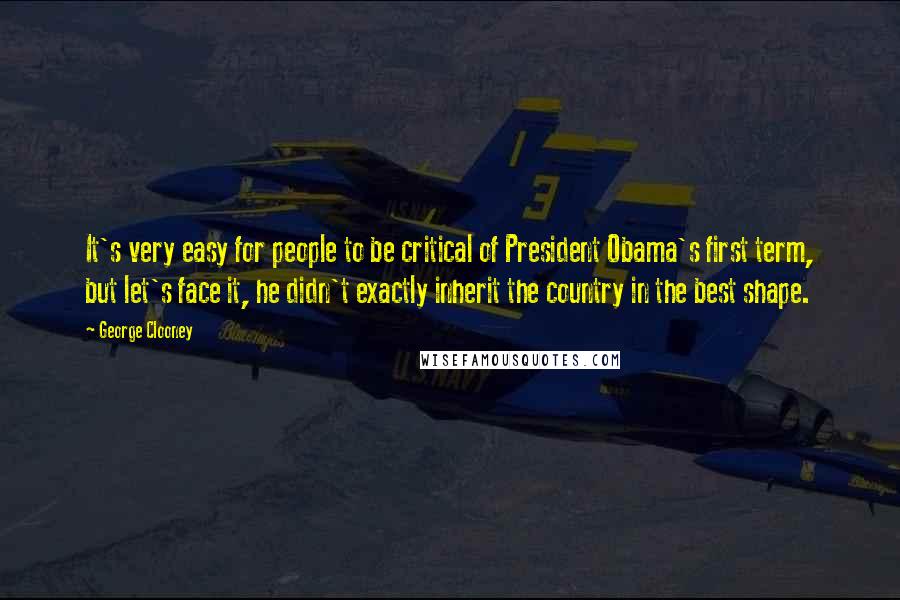 George Clooney Quotes: It's very easy for people to be critical of President Obama's first term, but let's face it, he didn't exactly inherit the country in the best shape.