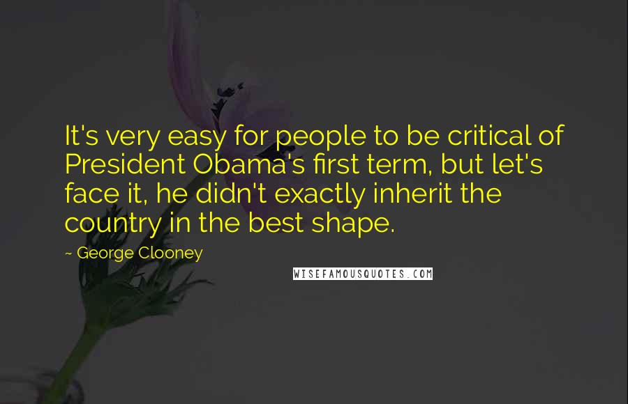 George Clooney Quotes: It's very easy for people to be critical of President Obama's first term, but let's face it, he didn't exactly inherit the country in the best shape.