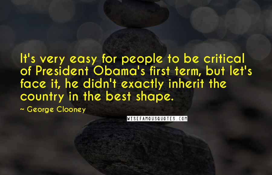 George Clooney Quotes: It's very easy for people to be critical of President Obama's first term, but let's face it, he didn't exactly inherit the country in the best shape.