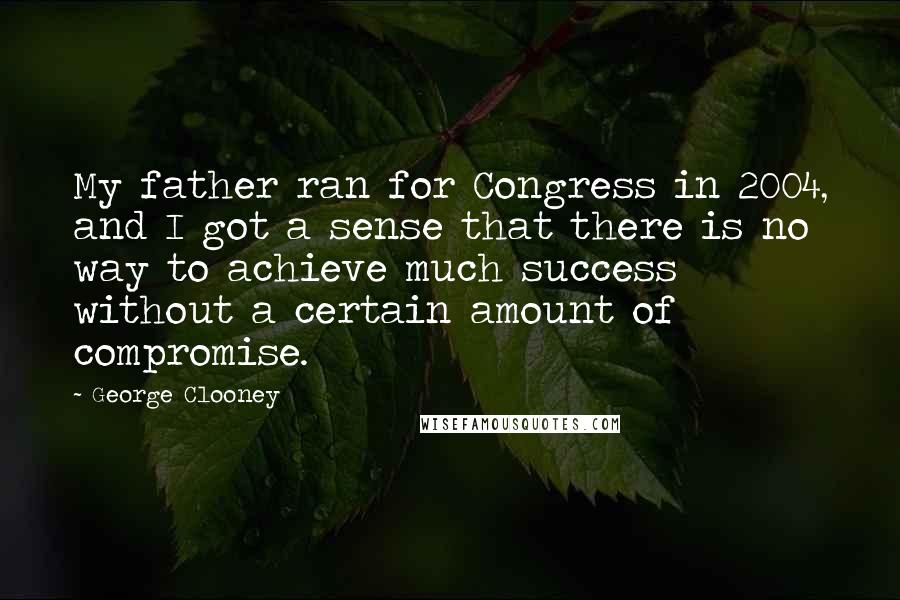 George Clooney Quotes: My father ran for Congress in 2004, and I got a sense that there is no way to achieve much success without a certain amount of compromise.