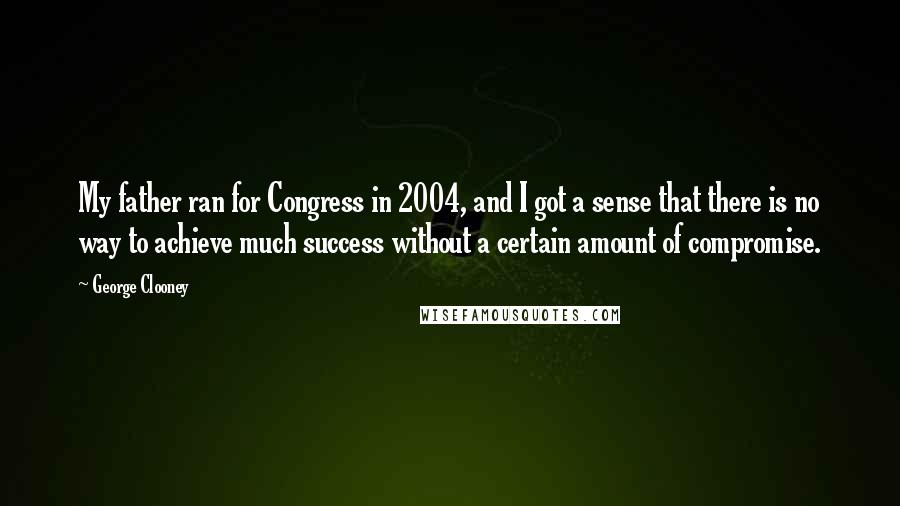 George Clooney Quotes: My father ran for Congress in 2004, and I got a sense that there is no way to achieve much success without a certain amount of compromise.
