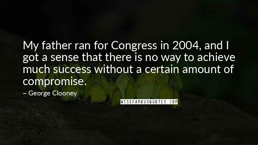 George Clooney Quotes: My father ran for Congress in 2004, and I got a sense that there is no way to achieve much success without a certain amount of compromise.