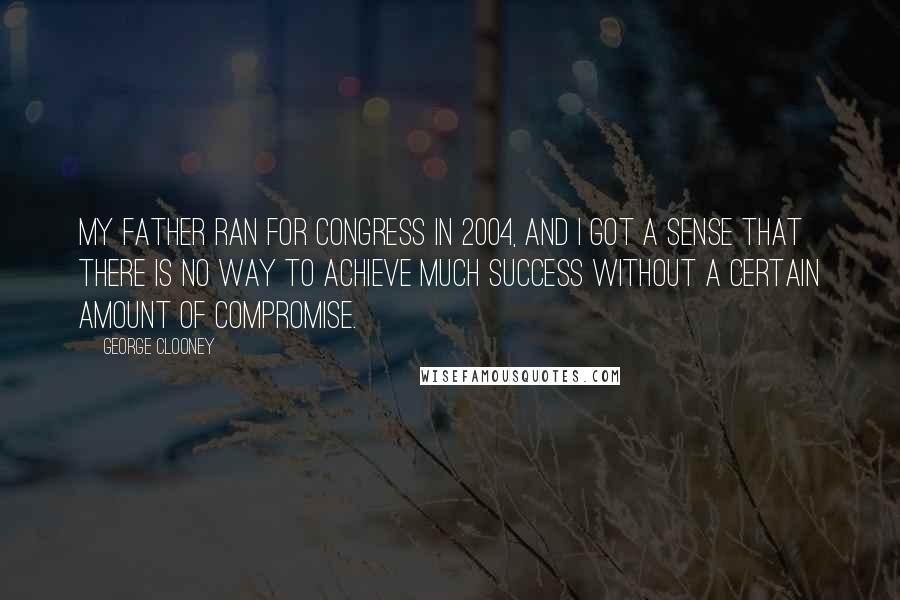 George Clooney Quotes: My father ran for Congress in 2004, and I got a sense that there is no way to achieve much success without a certain amount of compromise.
