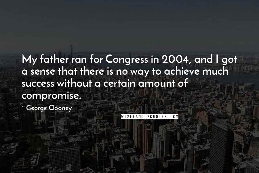 George Clooney Quotes: My father ran for Congress in 2004, and I got a sense that there is no way to achieve much success without a certain amount of compromise.