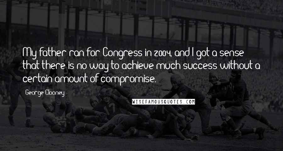 George Clooney Quotes: My father ran for Congress in 2004, and I got a sense that there is no way to achieve much success without a certain amount of compromise.