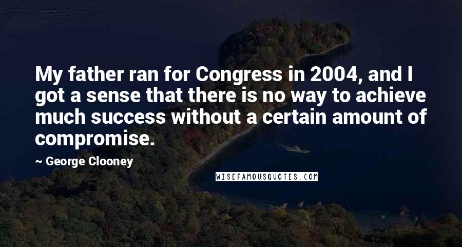 George Clooney Quotes: My father ran for Congress in 2004, and I got a sense that there is no way to achieve much success without a certain amount of compromise.