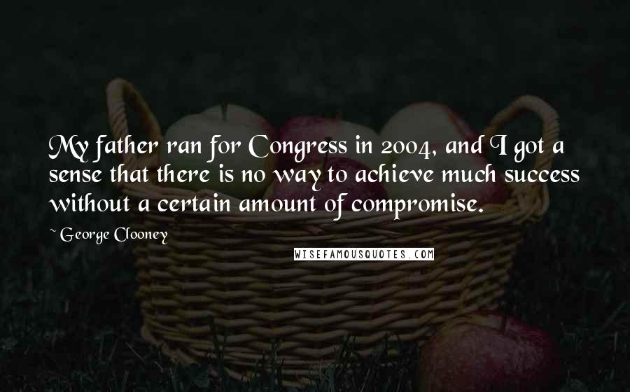George Clooney Quotes: My father ran for Congress in 2004, and I got a sense that there is no way to achieve much success without a certain amount of compromise.