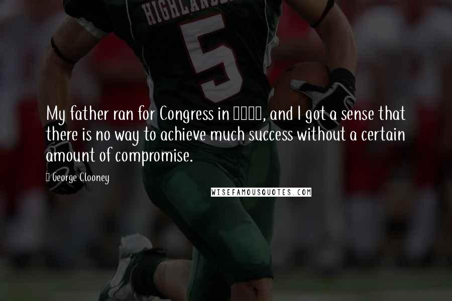 George Clooney Quotes: My father ran for Congress in 2004, and I got a sense that there is no way to achieve much success without a certain amount of compromise.