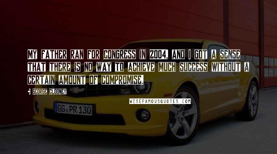George Clooney Quotes: My father ran for Congress in 2004, and I got a sense that there is no way to achieve much success without a certain amount of compromise.