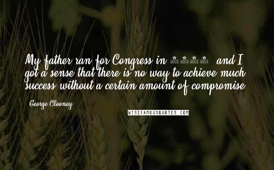 George Clooney Quotes: My father ran for Congress in 2004, and I got a sense that there is no way to achieve much success without a certain amount of compromise.