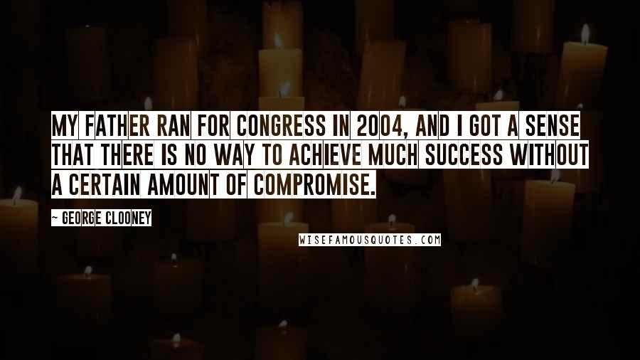 George Clooney Quotes: My father ran for Congress in 2004, and I got a sense that there is no way to achieve much success without a certain amount of compromise.