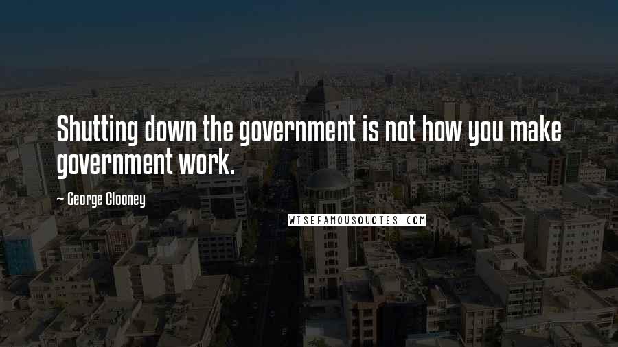 George Clooney Quotes: Shutting down the government is not how you make government work.