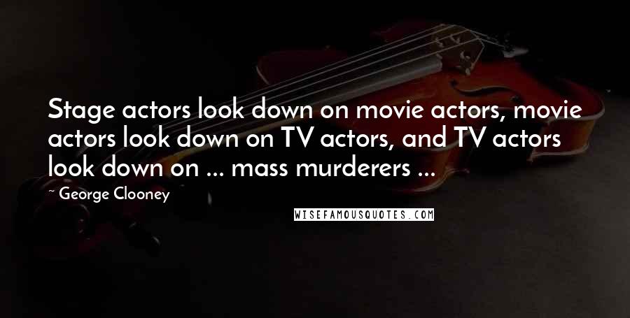 George Clooney Quotes: Stage actors look down on movie actors, movie actors look down on TV actors, and TV actors look down on ... mass murderers ...