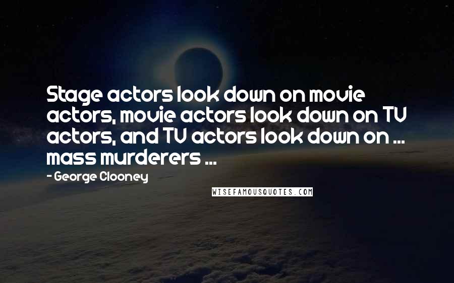 George Clooney Quotes: Stage actors look down on movie actors, movie actors look down on TV actors, and TV actors look down on ... mass murderers ...