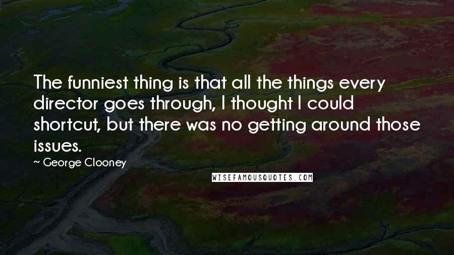 George Clooney Quotes: The funniest thing is that all the things every director goes through, I thought I could shortcut, but there was no getting around those issues.